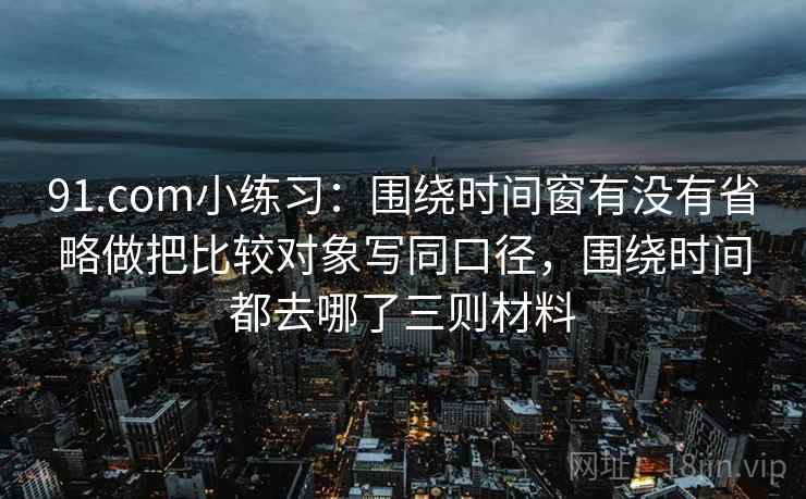 91.com小练习：围绕时间窗有没有省略做把比较对象写同口径，围绕时间都去哪了三则材料