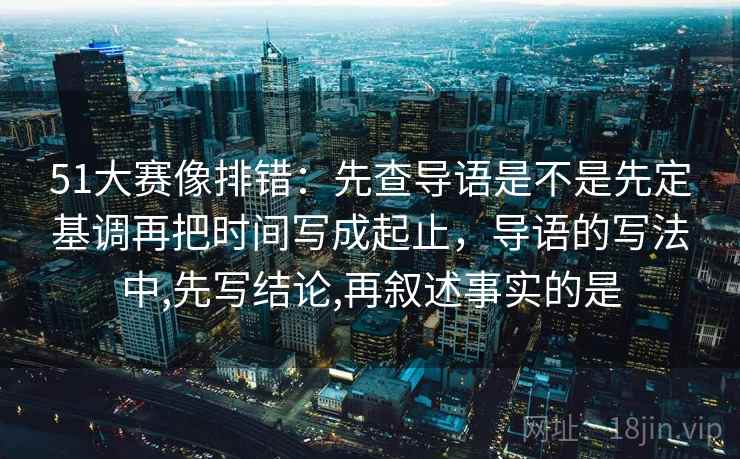 51大赛像排错：先查导语是不是先定基调再把时间写成起止，导语的写法中,先写结论,再叙述事实的是
