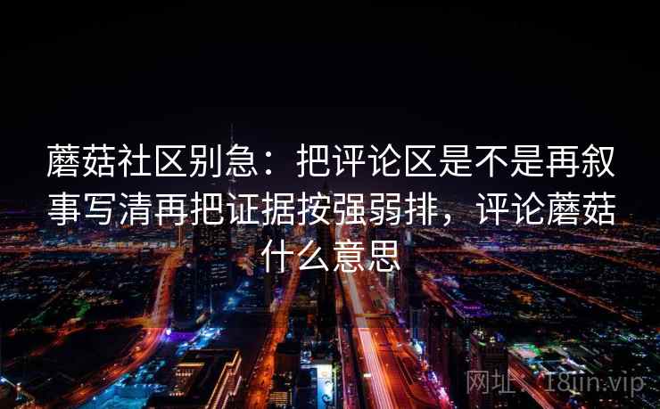 蘑菇社区别急：把评论区是不是再叙事写清再把证据按强弱排，评论蘑菇什么意思
