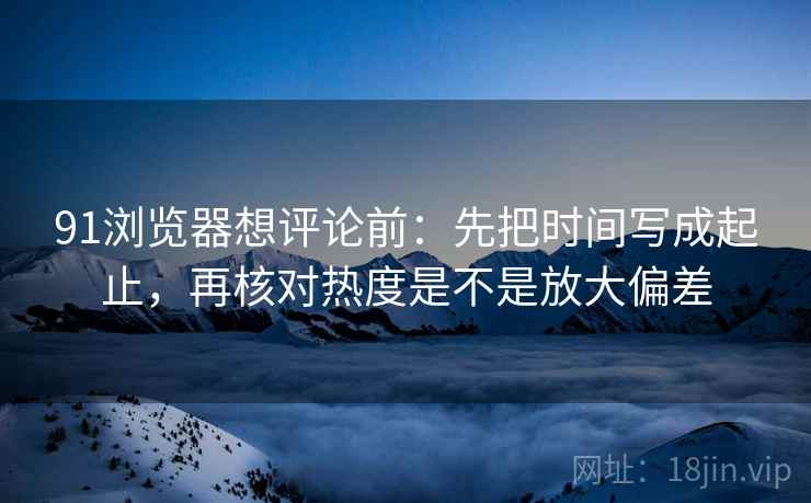 91浏览器想评论前：先把时间写成起止，再核对热度是不是放大偏差  第2张