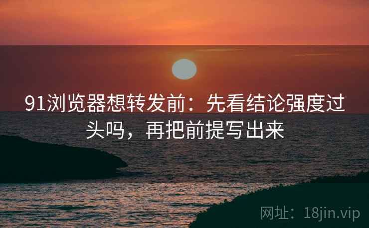 91浏览器想转发前：先看结论强度过头吗，再把前提写出来