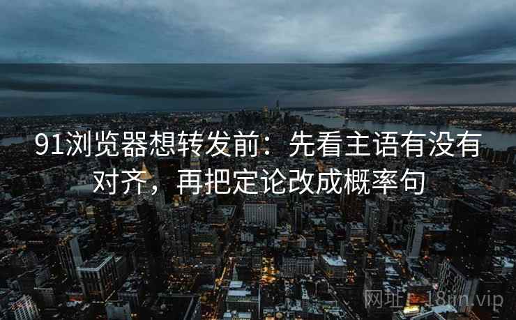 91浏览器想转发前：先看主语有没有对齐，再把定论改成概率句  第2张