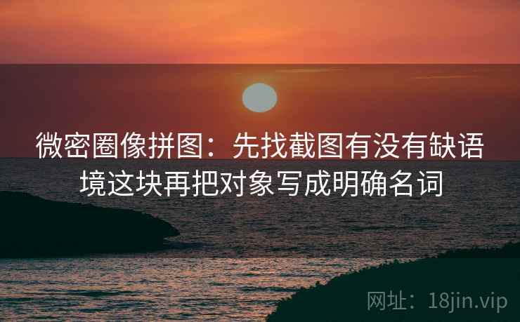 微密圈像拼图：先找截图有没有缺语境这块再把对象写成明确名词