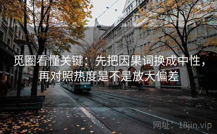 觅圈看懂关键：先把因果词换成中性，再对照热度是不是放大偏差