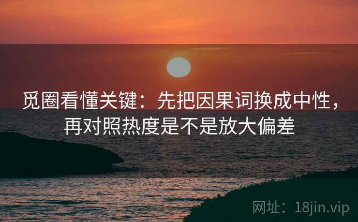 觅圈看懂关键：先把因果词换成中性，再对照热度是不是放大偏差  第2张