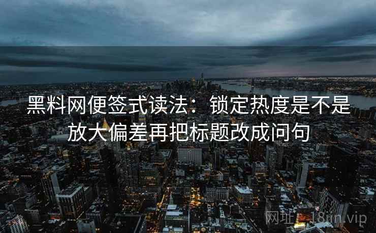 黑料网便签式读法：锁定热度是不是放大偏差再把标题改成问句