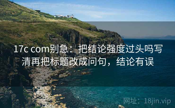 17c com别急：把结论强度过头吗写清再把标题改成问句，结论有误  第2张