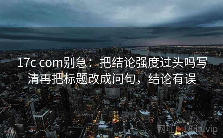 17c com别急：把结论强度过头吗写清再把标题改成问句，结论有误