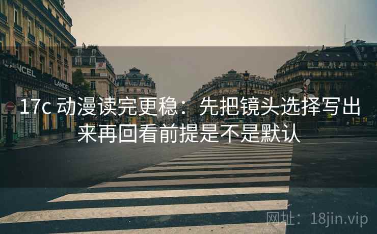17c 动漫读完更稳：先把镜头选择写出来再回看前提是不是默认  第2张