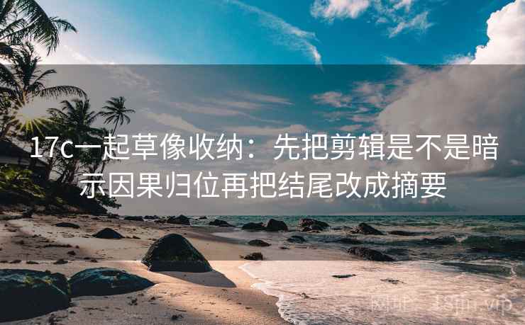 17c一起草像收纳：先把剪辑是不是暗示因果归位再把结尾改成摘要