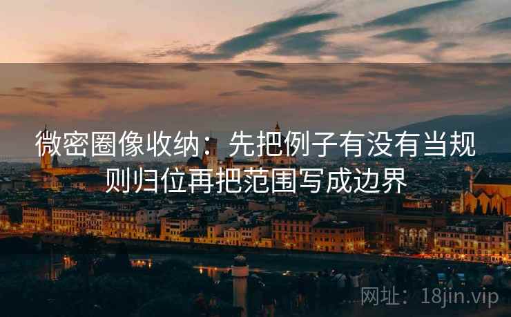 微密圈像收纳：先把例子有没有当规则归位再把范围写成边界