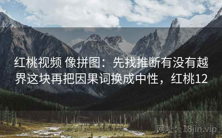 红桃视频 像拼图：先找推断有没有越界这块再把因果词换成中性，红桃12