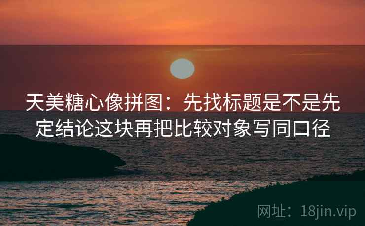 天美糖心像拼图：先找标题是不是先定结论这块再把比较对象写同口径