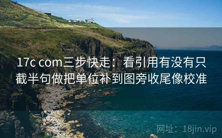 17c com三步快走：看引用有没有只截半句做把单位补到图旁收尾像校准