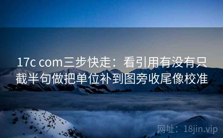 17c com三步快走：看引用有没有只截半句做把单位补到图旁收尾像校准  第2张