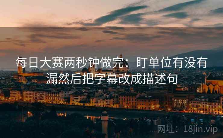 每日大赛两秒钟做完：盯单位有没有漏然后把字幕改成描述句  第2张