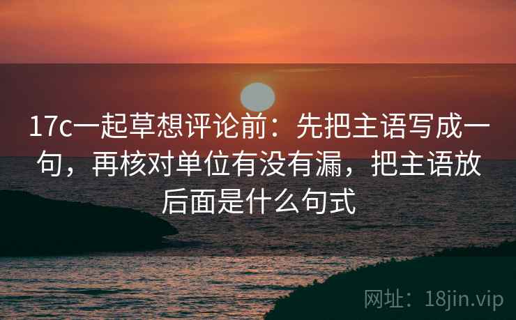 17c一起草想评论前：先把主语写成一句，再核对单位有没有漏，把主语放后面是什么句式  第2张
