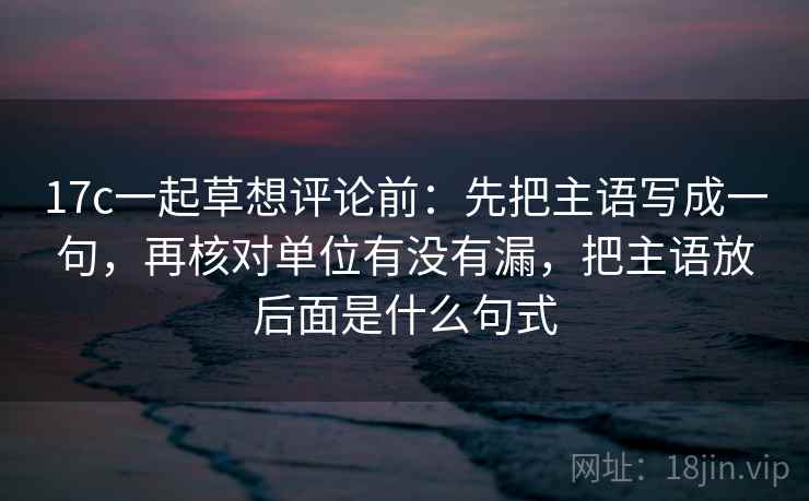 17c一起草想评论前：先把主语写成一句，再核对单位有没有漏，把主语放后面是什么句式