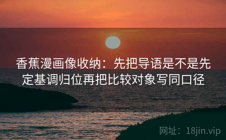 香蕉漫画像收纳：先把导语是不是先定基调归位再把比较对象写同口径  第2张