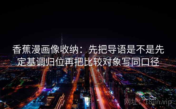 香蕉漫画像收纳：先把导语是不是先定基调归位再把比较对象写同口径