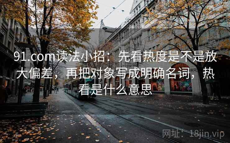 91.com读法小招：先看热度是不是放大偏差，再把对象写成明确名词，热看是什么意思  第2张