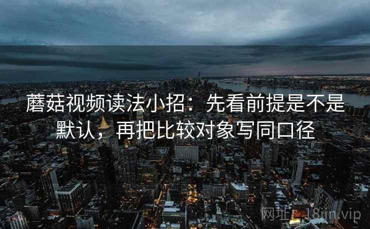 蘑菇视频读法小招：先看前提是不是默认，再把比较对象写同口径  第2张
