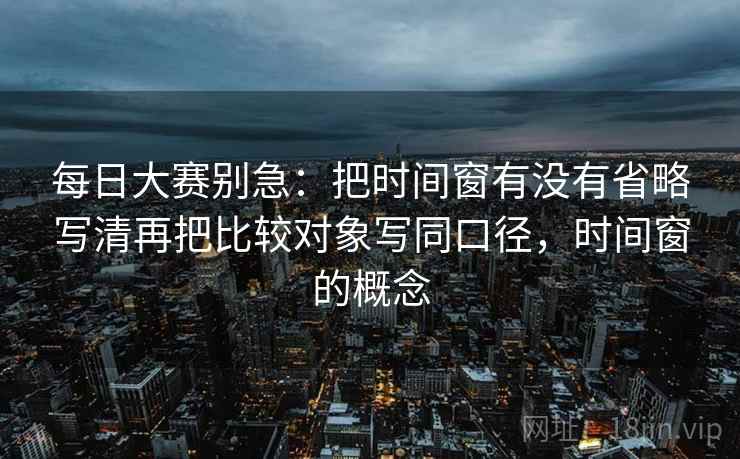 每日大赛别急：把时间窗有没有省略写清再把比较对象写同口径，时间窗的概念  第2张