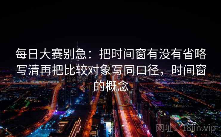 每日大赛别急：把时间窗有没有省略写清再把比较对象写同口径，时间窗的概念
