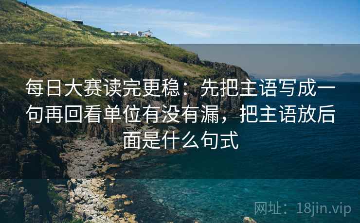 每日大赛读完更稳：先把主语写成一句再回看单位有没有漏，把主语放后面是什么句式